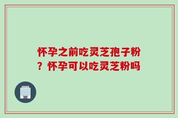 怀孕之前吃灵芝孢子粉？怀孕可以吃灵芝粉吗