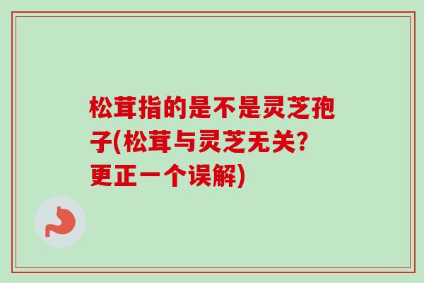 松茸指的是不是灵芝孢子(松茸与灵芝无关？更正一个误解)
