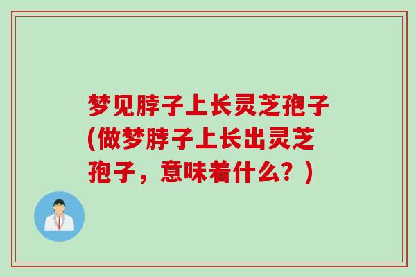 梦见脖子上长灵芝孢子(做梦脖子上长出灵芝孢子，意味着什么？)