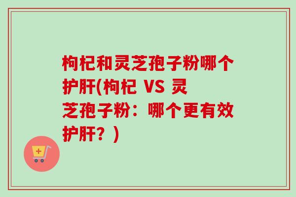 枸杞和灵芝孢子粉哪个护肝(枸杞 VS 灵芝孢子粉：哪个更有效护肝？)