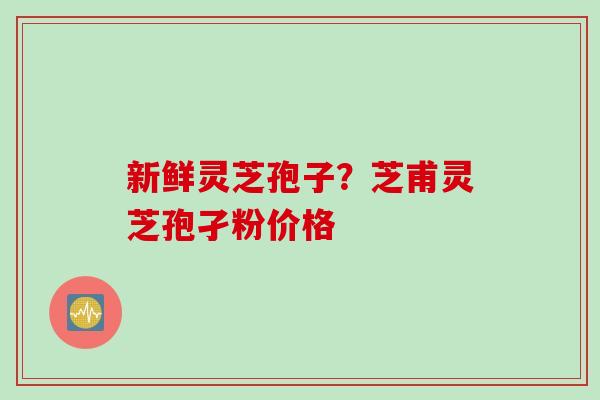 新鲜灵芝孢子？芝甫灵芝孢孑粉价格