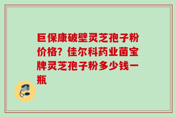 巨保康破壁灵芝孢子粉价格?佳尔科药业菌宝牌灵芝孢子粉多少钱一瓶 巨保康破壁灵芝孢子粉价格?佳尔科药业菌宝牌灵芝孢子粉多少钱一瓶