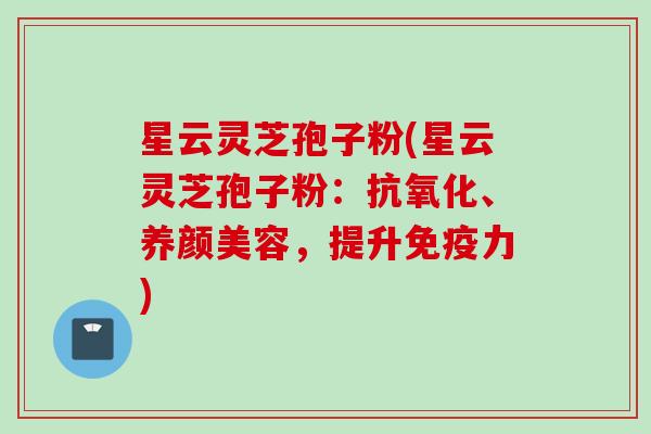 星云灵芝孢子粉(星云灵芝孢子粉：抗氧化、养颜美容，提升免疫力)