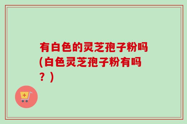 有白色的灵芝孢子粉吗(白色灵芝孢子粉有吗？)