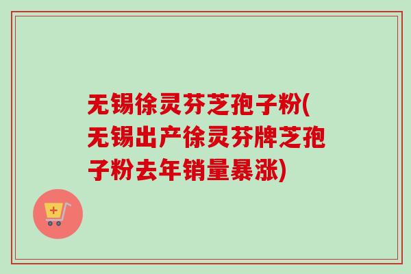 无锡徐灵芬芝孢子粉(无锡出产徐灵芬牌芝孢子粉去年销量暴涨)
