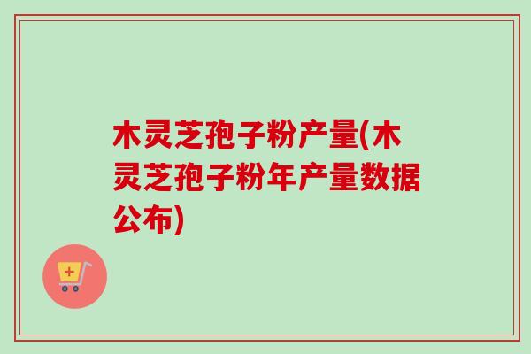 木灵芝孢子粉产量(木灵芝孢子粉年产量数据公布)