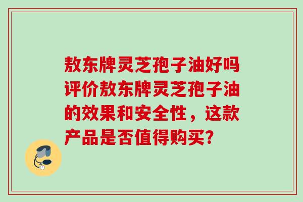 敖东牌灵芝孢子油好吗评价敖东牌灵芝孢子油的效果和安全性，这款产品是否值得购买？