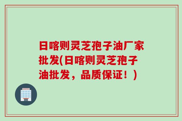 日喀则灵芝孢子油厂家批发(日喀则灵芝孢子油批发，品质保证！)