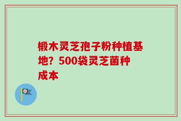 椴木灵芝孢子粉种植基地？500袋灵芝菌种成本