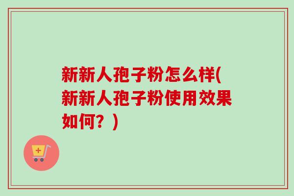 新新人孢子粉怎么样(新新人孢子粉使用效果如何?) 新新人孢子粉怎么样(新新人孢子粉使用效果如何?)