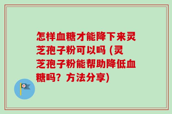 怎样血糖才能降下来灵芝孢子粉可以吗 (灵芝孢子粉能帮助降低血糖吗？方法分享)