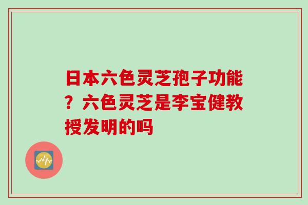 日本六色灵芝孢子功能？六色灵芝是李宝健教授发明的吗