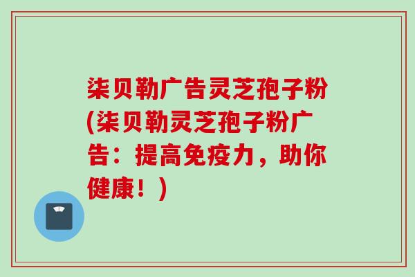 柒贝勒广告灵芝孢子粉(柒贝勒灵芝孢子粉广告：提高免疫力，助你健康！)