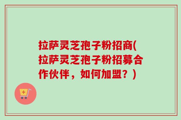 拉萨灵芝孢子粉招商(拉萨灵芝孢子粉招募合作伙伴，如何加盟？)
