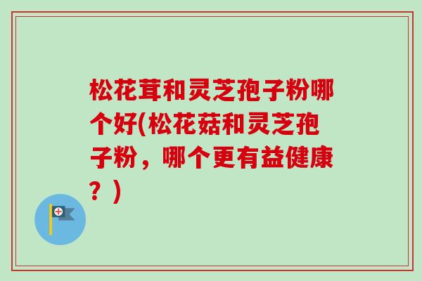 松花茸和灵芝孢子粉哪个好(松花菇和灵芝孢子粉，哪个更有益健康？)