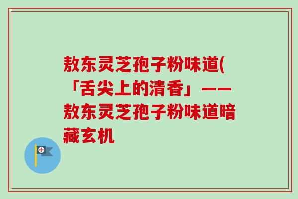 敖东灵芝孢子粉味道(「舌尖上的清香」——敖东灵芝孢子粉味道暗藏玄机