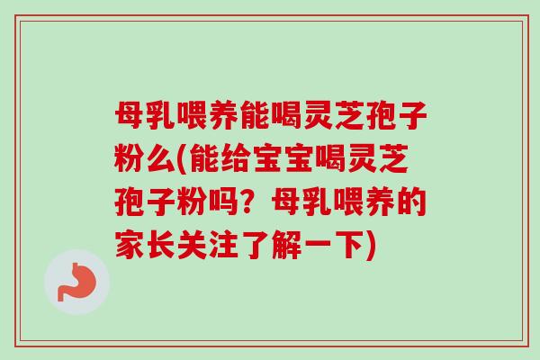 母乳喂养能喝灵芝孢子粉么(能给宝宝喝灵芝孢子粉吗？母乳喂养的家长关注了解一下)