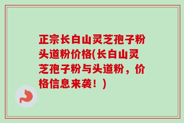 正宗长白山灵芝孢子粉头道粉价格(长白山灵芝孢子粉与头道粉，价格信息来袭！)