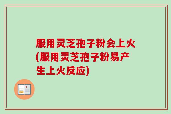 服用灵芝孢子粉会上火(服用灵芝孢子粉易产生上火反应)