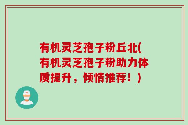有机灵芝孢子粉丘北(有机灵芝孢子粉助力体质提升，倾情推荐！)