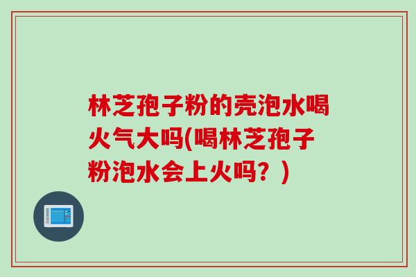 林芝孢子粉的壳泡水喝火气大吗(喝林芝孢子粉泡水会上火吗？)