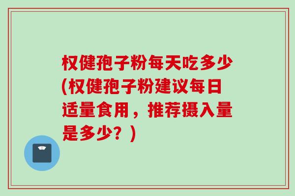 权健孢子粉每天吃多少(权健孢子粉建议每日适量食用，推荐摄入量是多少？)