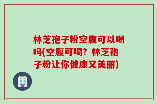 林芝孢子粉空腹可以喝吗(空腹可喝？林芝孢子粉让你健康又美丽)
