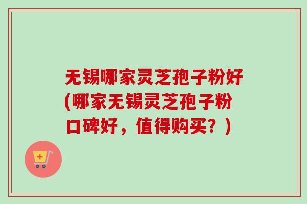 无锡哪家灵芝孢子粉好(哪家无锡灵芝孢子粉口碑好，值得购买？)