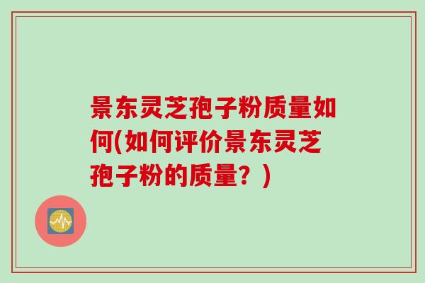 景东灵芝孢子粉质量如何(如何评价景东灵芝孢子粉的质量？)