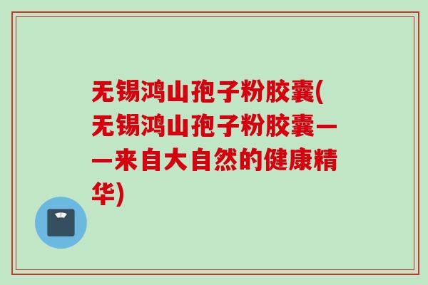 无锡鸿山孢子粉胶囊(无锡鸿山孢子粉胶囊——来自大自然的健康精华)