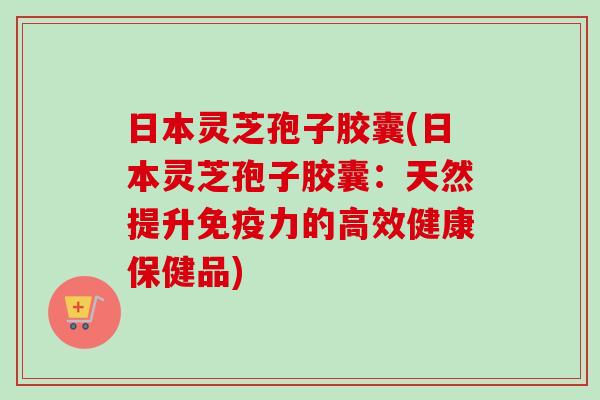 日本灵芝孢子胶囊(日本灵芝孢子胶囊：天然提升免疫力的高效健康保健品)
