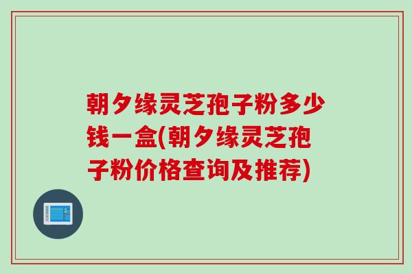朝夕缘灵芝孢子粉多少钱一盒(朝夕缘灵芝孢子粉价格查询及推荐)