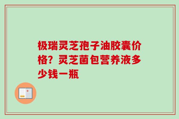 极瑞灵芝孢子油胶囊价格？灵芝菌包营养液多少钱一瓶