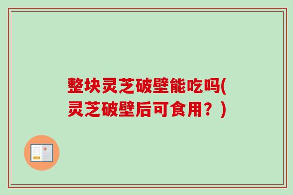 整块灵芝破壁能吃吗(灵芝破壁后可食用？)