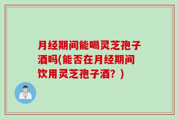 月经期间能喝灵芝孢子酒吗(能否在月经期间饮用灵芝孢子酒？)