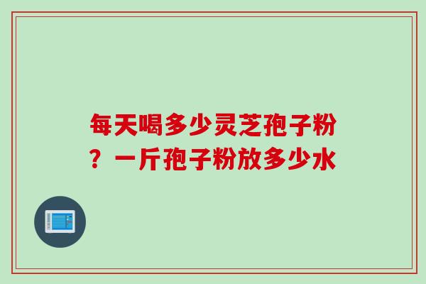 每天喝多少灵芝孢子粉？一斤孢子粉放多少水