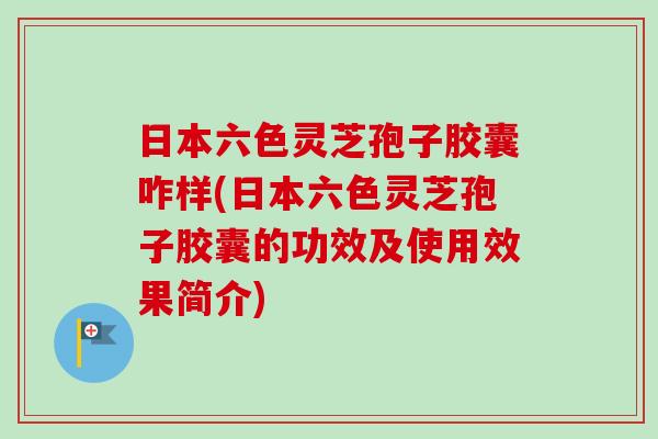 日本六色灵芝孢子胶囊咋样(日本六色灵芝孢子胶囊的功效及使用效果简介)