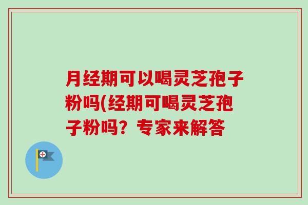 月经期可以喝灵芝孢子粉吗(经期可喝灵芝孢子粉吗？专家来解答