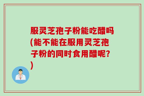 服灵芝孢子粉能吃醋吗(能不能在服用灵芝孢子粉的同时食用醋呢？)