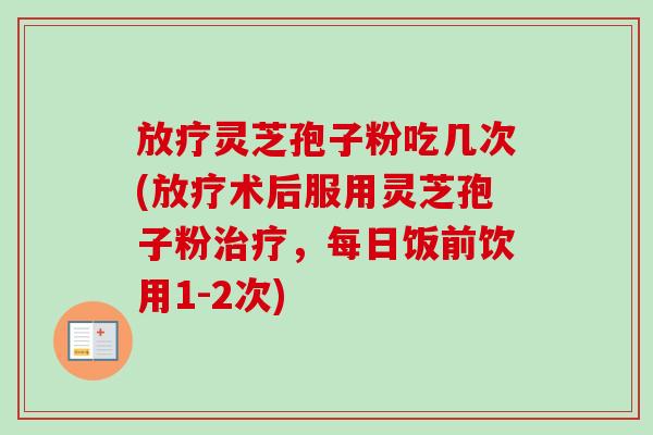放疗灵芝孢子粉吃几次(放疗术后服用灵芝孢子粉治疗，每日饭前饮用1-2次)