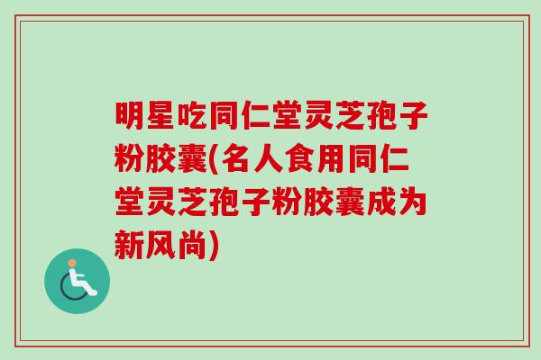 明星吃同仁堂灵芝孢子粉胶囊(名人食用同仁堂灵芝孢子粉胶囊成为新风尚)