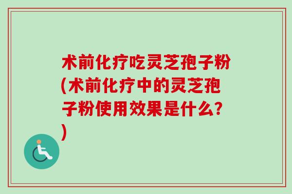 术前化疗吃灵芝孢子粉(术前化疗中的灵芝孢子粉使用效果是什么？)