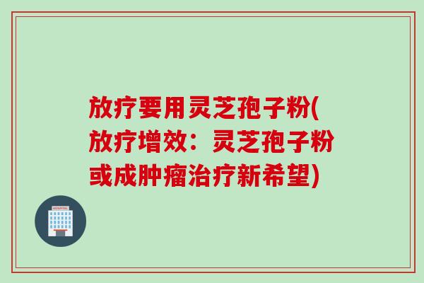 放疗要用灵芝孢子粉(放疗增效：灵芝孢子粉或成肿瘤治疗新希望)