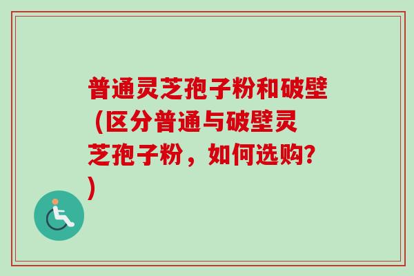 普通灵芝孢子粉和破壁 (区分普通与破壁灵芝孢子粉，如何选购？)