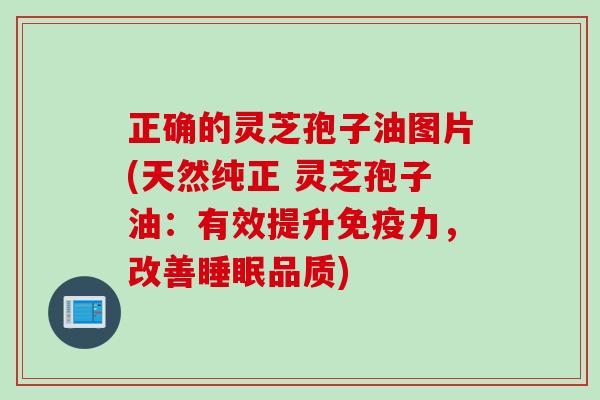 正确的灵芝孢子油图片(天然纯正 灵芝孢子油：有效提升免疫力，改善睡眠品质)