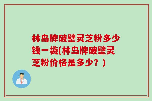 林岛牌破壁灵芝粉多少钱一袋(林岛牌破壁灵芝粉价格是多少？)
