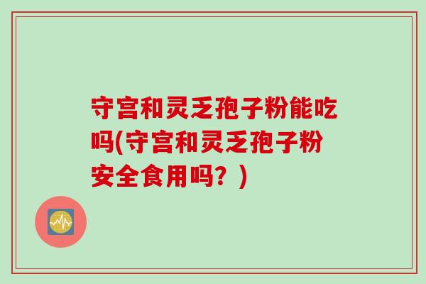 守宫和灵乏孢子粉能吃吗(守宫和灵乏孢子粉安全食用吗？)