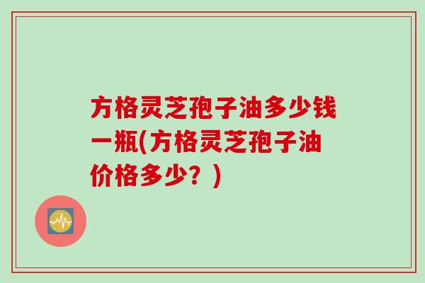 方格灵芝孢子油多少钱一瓶(方格灵芝孢子油价格多少？)
