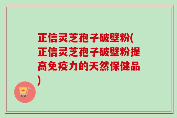 正信灵芝孢子破壁粉(正信灵芝孢子破壁粉提高免疫力的天然保健品)