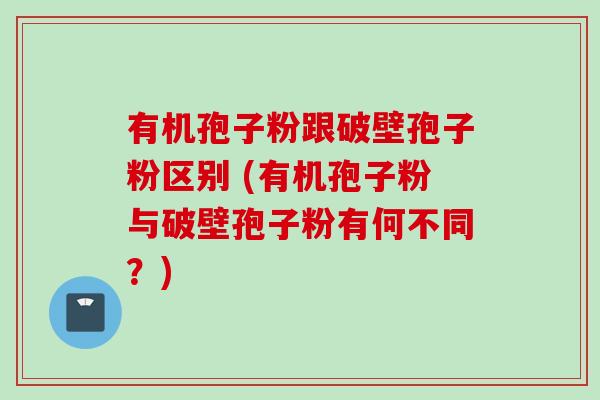 有机孢子粉跟破壁孢子粉区别 (有机孢子粉与破壁孢子粉有何不同？)